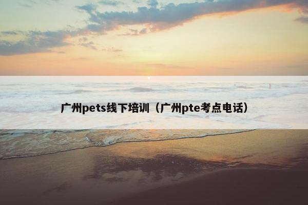 广州pets线下培训（广州pte考点电话）