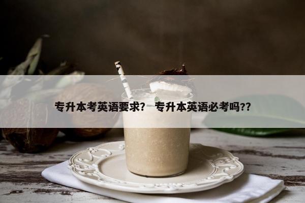 专升本考英语要求？ 专升本英语必考吗?？