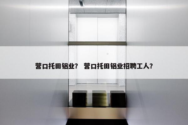 营口托田铝业？ 营口托田铝业招聘工人？