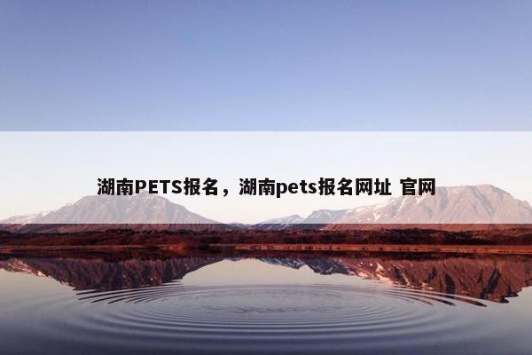湖南PETS报名，湖南pets报名网址 官网