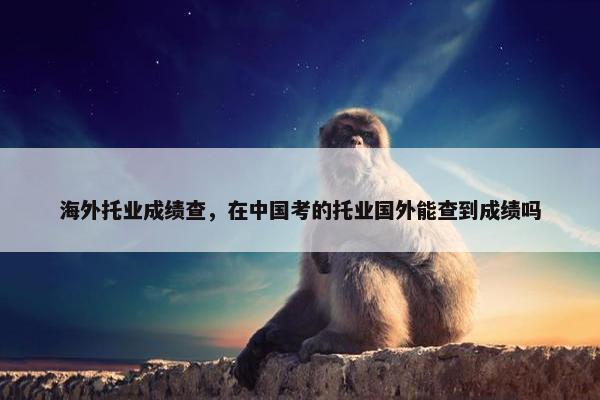 海外托业成绩查，在中国考的托业国外能查到成绩吗
