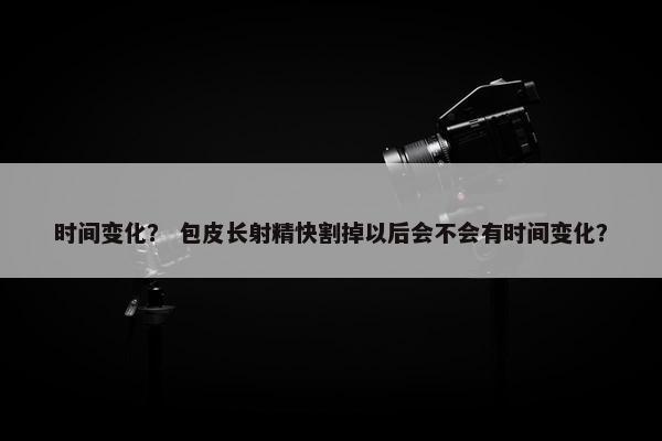 时间变化？ 包皮长射精快割掉以后会不会有时间变化？