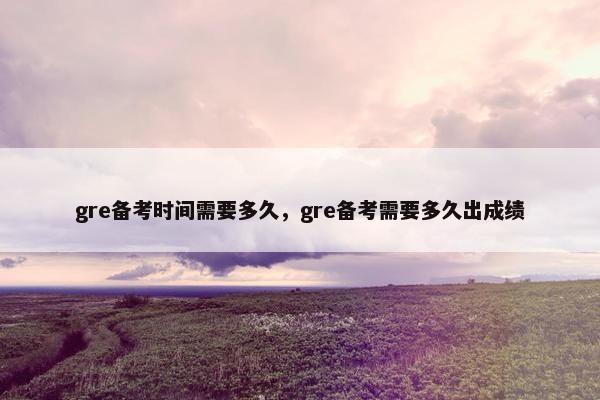gre备考时间需要多久，gre备考需要多久出成绩
