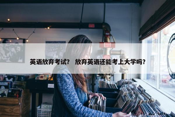 英语放弃考试？ 放弃英语还能考上大学吗？