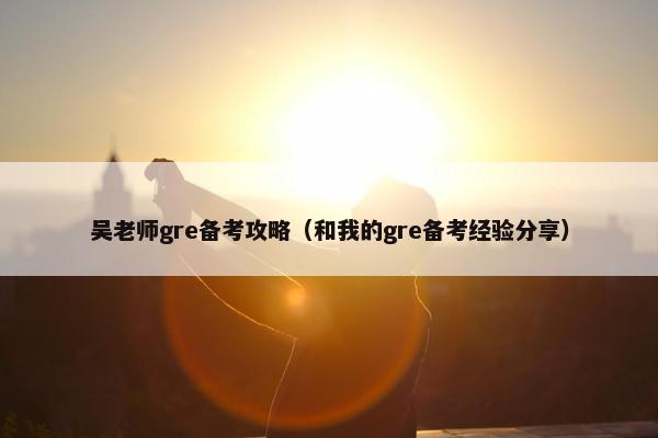 吴老师gre备考攻略（和我的gre备考经验分享）