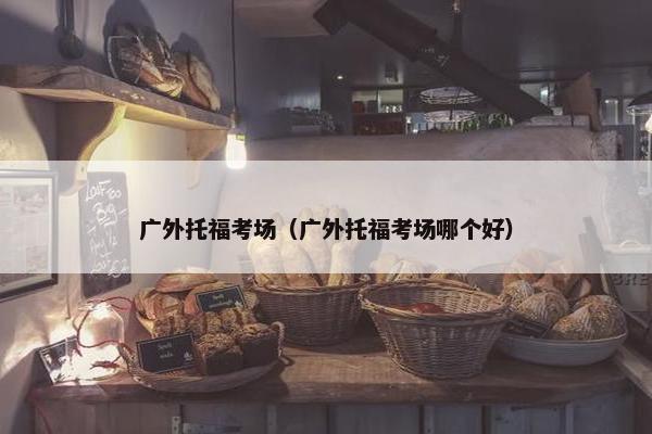 广外托福考场（广外托福考场哪个好）