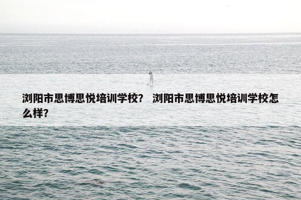 浏阳市思博思悦培训学校？ 浏阳市思博思悦培训学校怎么样？
