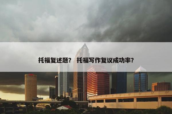 托福复述题？ 托福写作复议成功率？