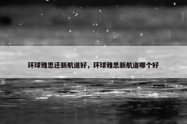 环球雅思还新航道好，环球雅思新航道哪个好