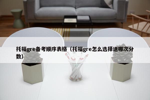 托福gre备考顺序表格（托福gre怎么选择送哪次分数）
