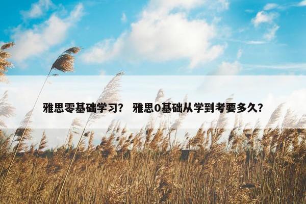 雅思零基础学习？ 雅思0基础从学到考要多久？