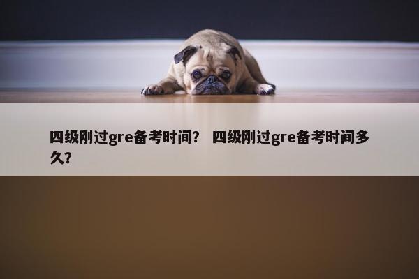 四级刚过gre备考时间？ 四级刚过gre备考时间多久？