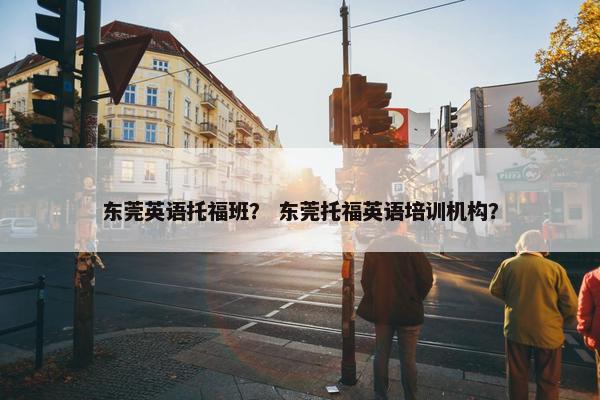 东莞英语托福班？ 东莞托福英语培训机构？