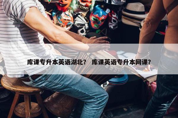 库课专升本英语湖北？ 库课英语专升本网课？