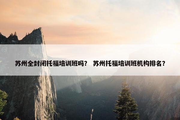 苏州全封闭托福培训班吗？ 苏州托福培训班机构排名？