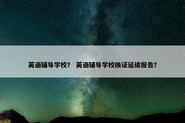 英语辅导学校？ 英语辅导学校换证延续报告？