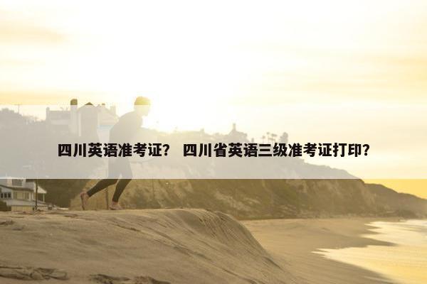 四川英语准考证？ 四川省英语三级准考证打印？
