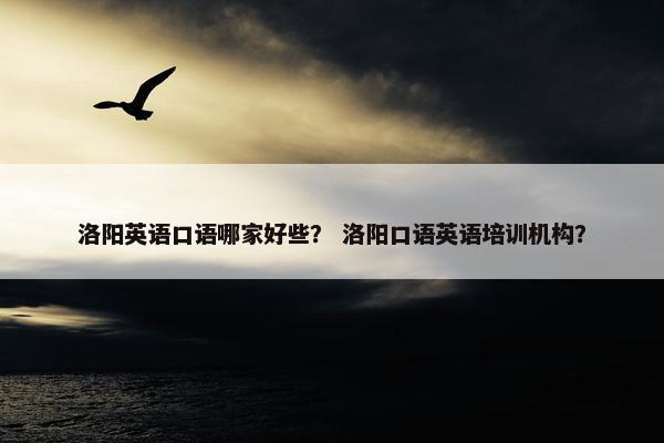 洛阳英语口语哪家好些？ 洛阳口语英语培训机构？