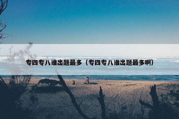 专四专八谁出题最多（专四专八谁出题最多啊）