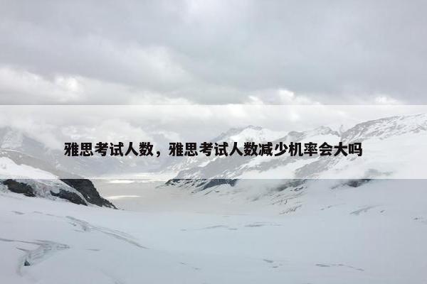 雅思考试人数，雅思考试人数减少机率会大吗