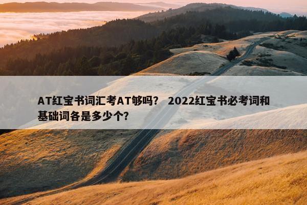 AT红宝书词汇考AT够吗？ 2022红宝书必考词和基础词各是多少个？