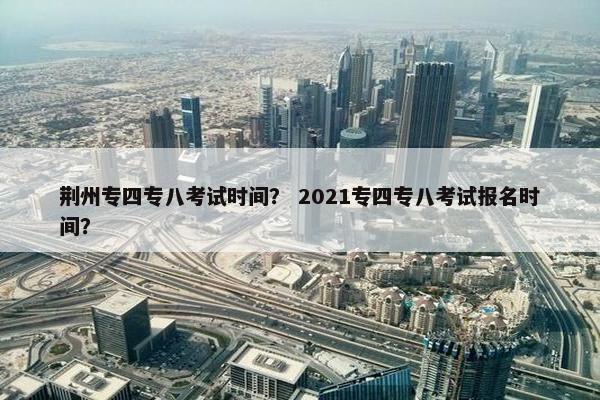 荆州专四专八考试时间？ 2021专四专八考试报名时间？