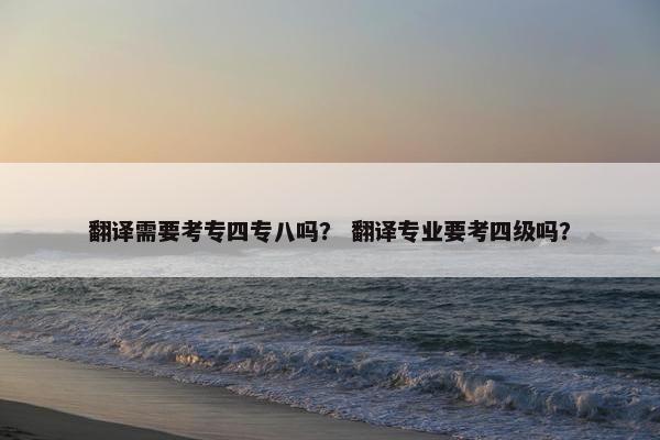 翻译需要考专四专八吗？ 翻译专业要考四级吗？