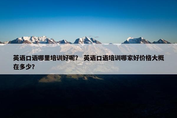 英语口语哪里培训好呢？ 英语口语培训哪家好价格大概在多少？