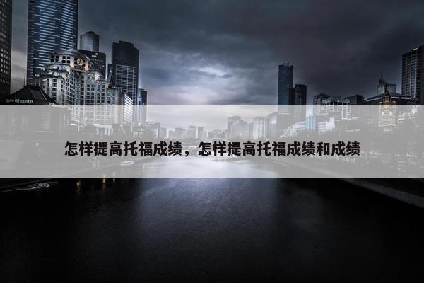 怎样提高托福成绩，怎样提高托福成绩和成绩