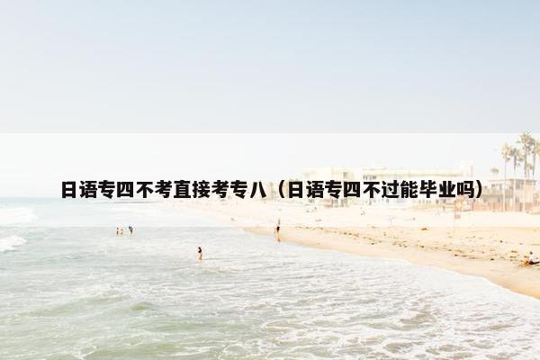 日语专四不考直接考专八（日语专四不过能毕业吗）