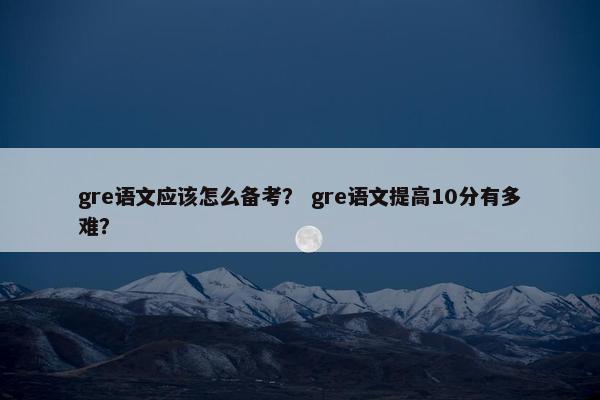 gre语文应该怎么备考？ gre语文提高10分有多难？