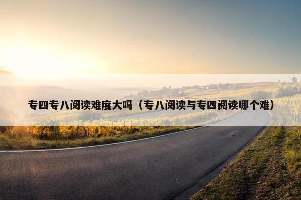 专四专八阅读难度大吗（专八阅读与专四阅读哪个难）