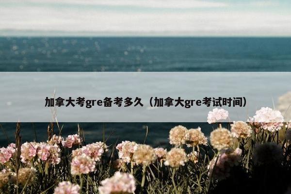 加拿大考gre备考多久（加拿大gre考试时间）