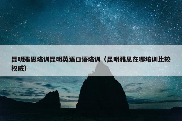 昆明雅思培训昆明英语口语培训（昆明雅思在哪培训比较权威）