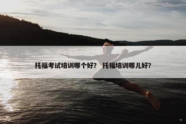 托福考试培训哪个好？ 托福培训哪儿好？