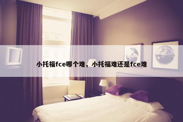小托福fce哪个难，小托福难还是fce难
