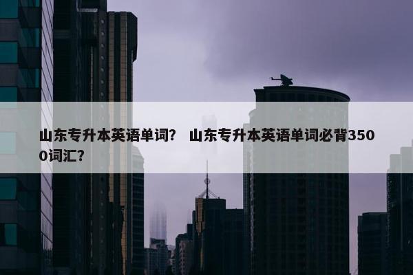 山东专升本英语单词？ 山东专升本英语单词必背3500词汇？