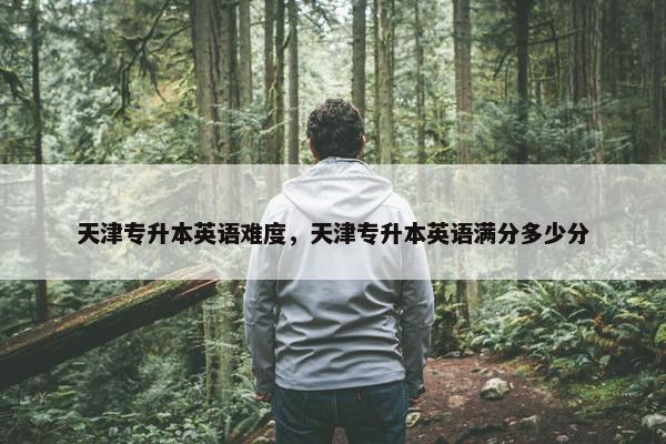 天津专升本英语难度，天津专升本英语满分多少分