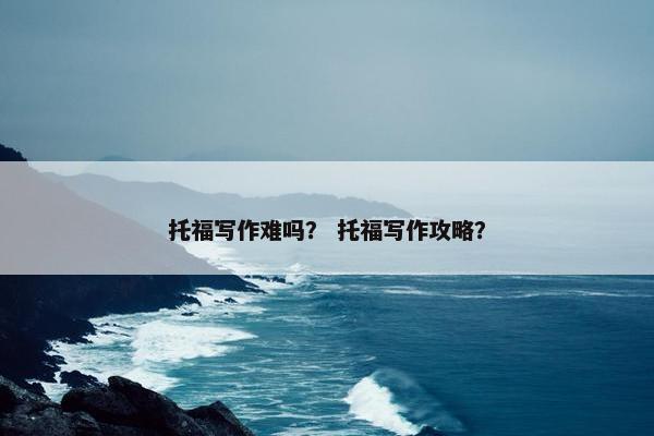 托福写作难吗？ 托福写作攻略？