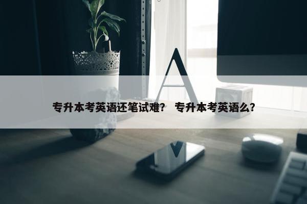 专升本考英语还笔试难？ 专升本考英语么？