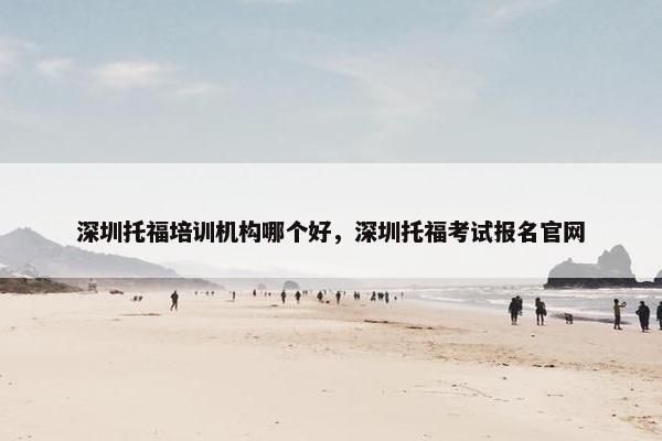 深圳托福培训机构哪个好，深圳托福考试报名官网