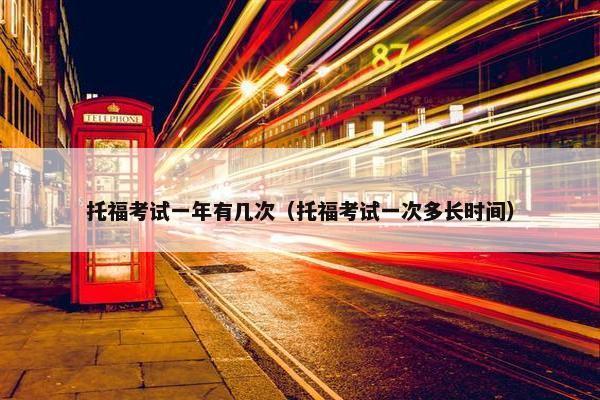 托福考试一年有几次（托福考试一次多长时间）