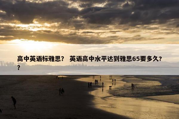 高中英语标雅思？ 英语高中水平达到雅思65要多久?？