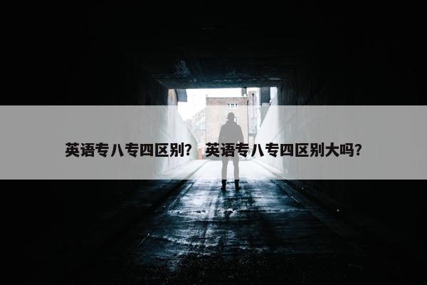 英语专八专四区别？ 英语专八专四区别大吗？