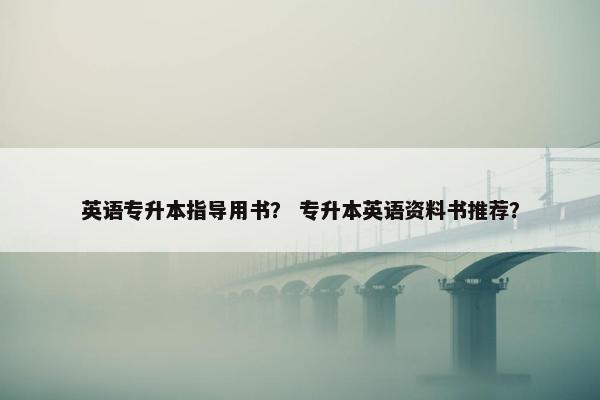 英语专升本指导用书？ 专升本英语资料书推荐？