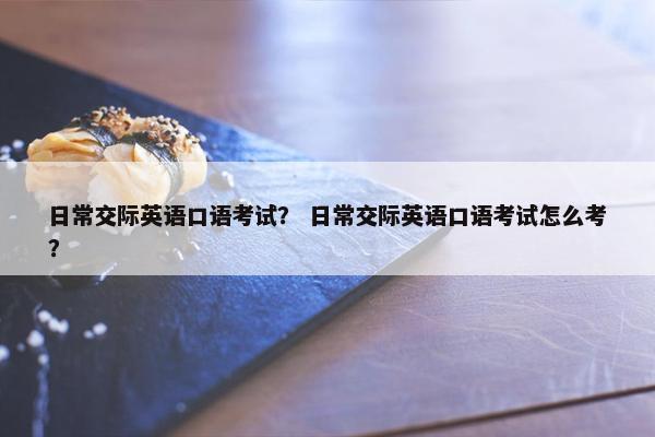 日常交际英语口语考试？ 日常交际英语口语考试怎么考？