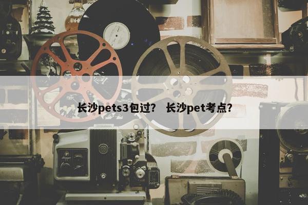 长沙pets3包过？ 长沙pet考点？