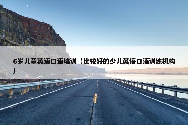 6岁儿童英语口语培训（比较好的少儿英语口语训练机构）