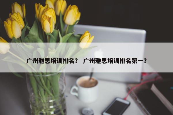 广州雅思培训排名？ 广州雅思培训排名第一？