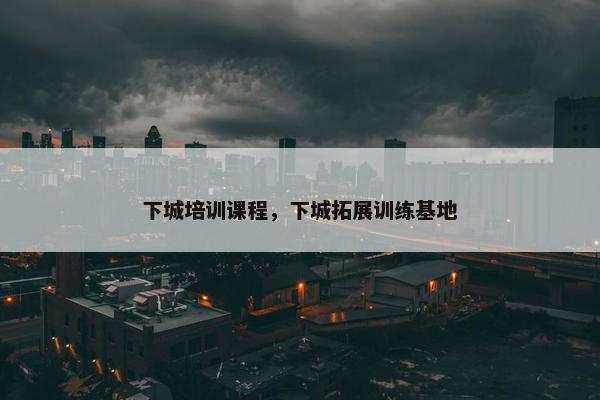 下城培训课程，下城拓展训练基地